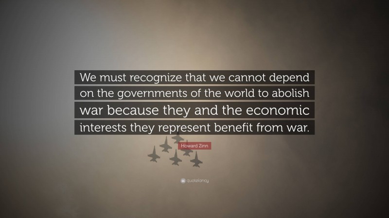 Howard Zinn Quote: “We must recognize that we cannot depend on the governments of the world to abolish war because they and the economic interests they represent benefit from war.”