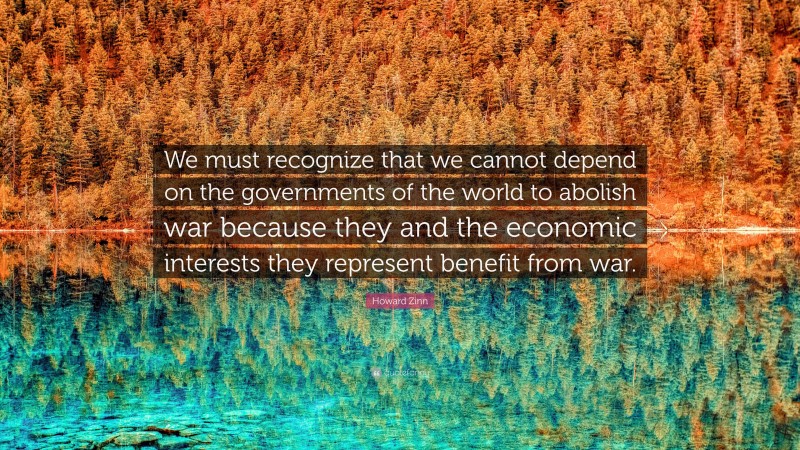 Howard Zinn Quote: “We must recognize that we cannot depend on the governments of the world to abolish war because they and the economic interests they represent benefit from war.”