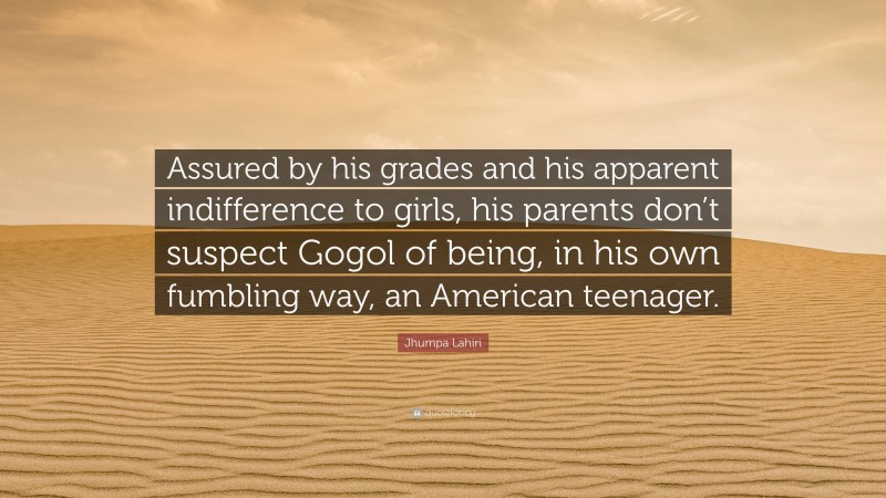 Jhumpa Lahiri Quote: “Assured by his grades and his apparent indifference to girls, his parents don’t suspect Gogol of being, in his own fumbling way, an American teenager.”