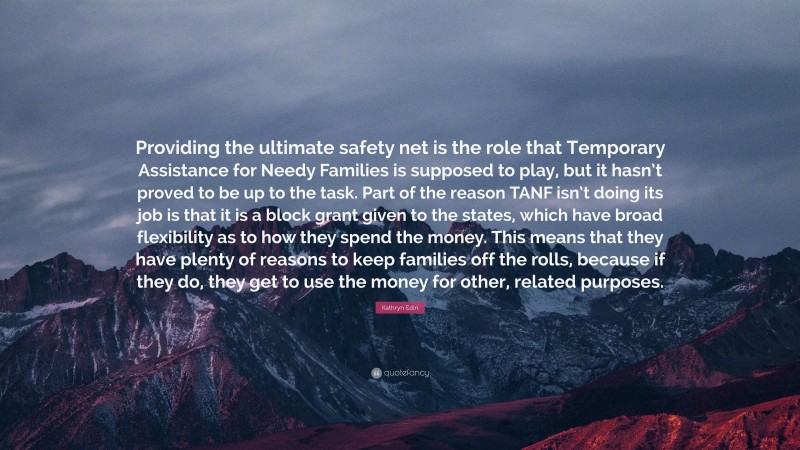 Kathryn Edin Quote: “Providing the ultimate safety net is the role that Temporary Assistance for Needy Families is supposed to play, but it hasn’t proved to be up to the task. Part of the reason TANF isn’t doing its job is that it is a block grant given to the states, which have broad flexibility as to how they spend the money. This means that they have plenty of reasons to keep families off the rolls, because if they do, they get to use the money for other, related purposes.”