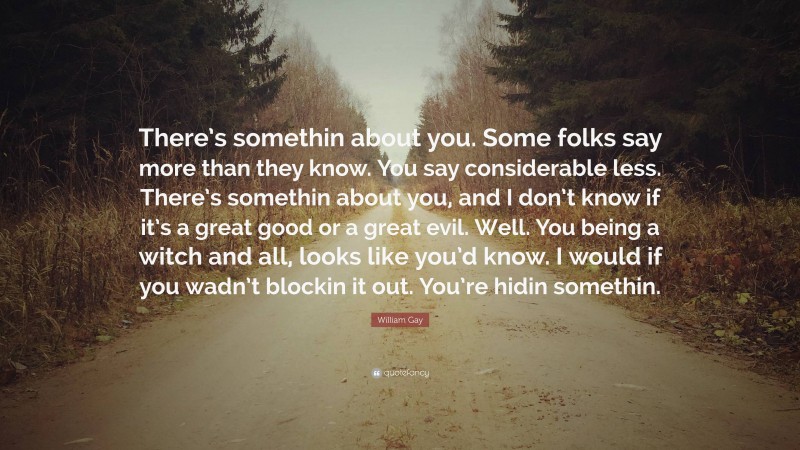 William Gay Quote: “There’s somethin about you. Some folks say more than they know. You say considerable less. There’s somethin about you, and I don’t know if it’s a great good or a great evil. Well. You being a witch and all, looks like you’d know. I would if you wadn’t blockin it out. You’re hidin somethin.”