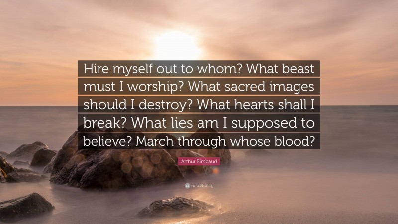 Arthur Rimbaud Quote: “Hire myself out to whom? What beast must I worship? What sacred images should I destroy? What hearts shall I break? What lies am I supposed to believe? March through whose blood?”