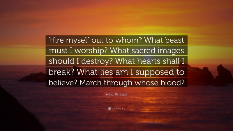 Arthur Rimbaud Quote: “Hire myself out to whom? What beast must I worship? What sacred images should I destroy? What hearts shall I break? What lies am I supposed to believe? March through whose blood?”