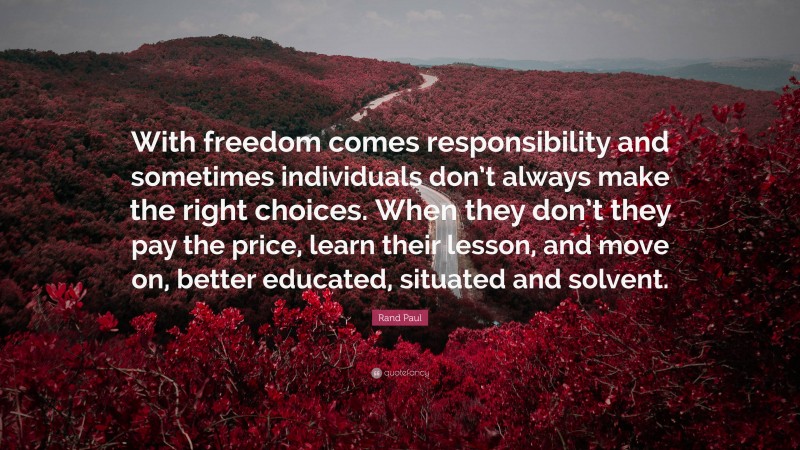Rand Paul Quote: “With freedom comes responsibility and sometimes individuals don’t always make the right choices. When they don’t they pay the price, learn their lesson, and move on, better educated, situated and solvent.”