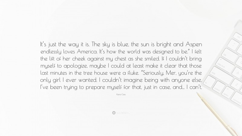 Kiera Cass Quote: “It’s just the way it is. The sky is blue, the sun is bright and Aspen endlessly loves America. It’s how the world was designed to be.” I felt the lift of her cheek against my chest as she smiled. If I couldn’t bring myself to apologize, maybe I could at least make it clear that those last minutes in the tree house were a fluke. “Seriously, Mer, you’re the only girl I ever wanted. I couldn’t imagine being with anyone else. I’ve been trying to prepare myself for that, just in case, and... I can’t.”