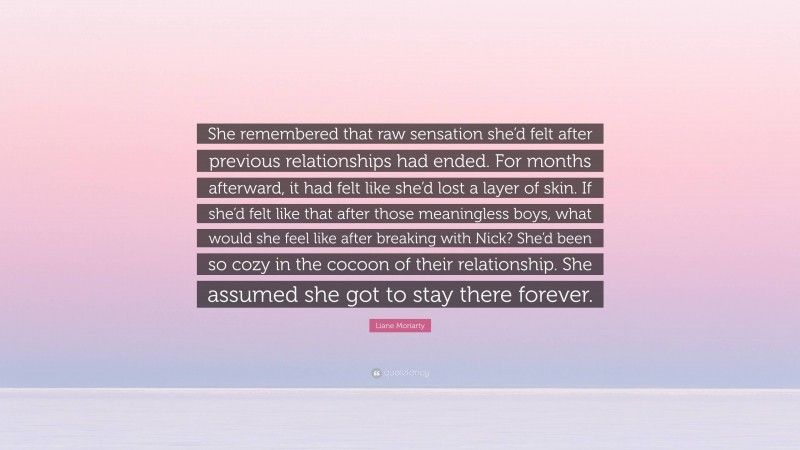 Liane Moriarty Quote: “She remembered that raw sensation she’d felt after previous relationships had ended. For months afterward, it had felt like she’d lost a layer of skin. If she’d felt like that after those meaningless boys, what would she feel like after breaking with Nick? She’d been so cozy in the cocoon of their relationship. She assumed she got to stay there forever.”