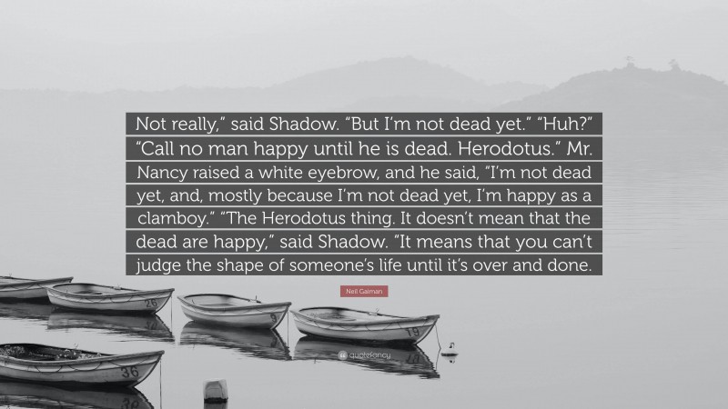Neil Gaiman Quote: “Not really,” said Shadow. “But I’m not dead yet.” “Huh?” “Call no man happy until he is dead. Herodotus.” Mr. Nancy raised a white eyebrow, and he said, “I’m not dead yet, and, mostly because I’m not dead yet, I’m happy as a clamboy.” “The Herodotus thing. It doesn’t mean that the dead are happy,” said Shadow. “It means that you can’t judge the shape of someone’s life until it’s over and done.”