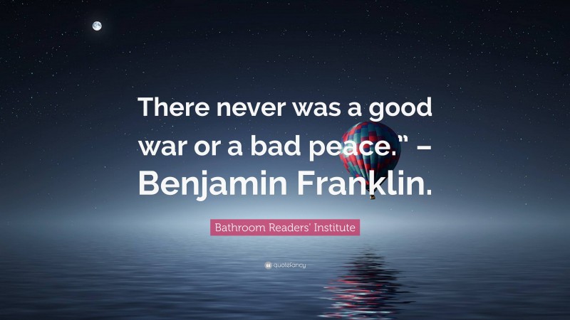 Bathroom Readers' Institute Quote: “There never was a good war or a bad peace.” – Benjamin Franklin.”