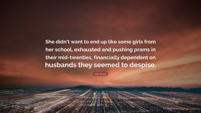 Jojo Moyes Quote: “She didn’t want to end up like some girls from her school, exhausted and pushing prams in their mid-twenties, financially dependent on husbands they seemed to despise.”