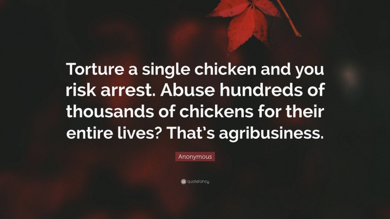 Anonymous Quote: “Torture a single chicken and you risk arrest. Abuse hundreds of thousands of chickens for their entire lives? That’s agribusiness.”