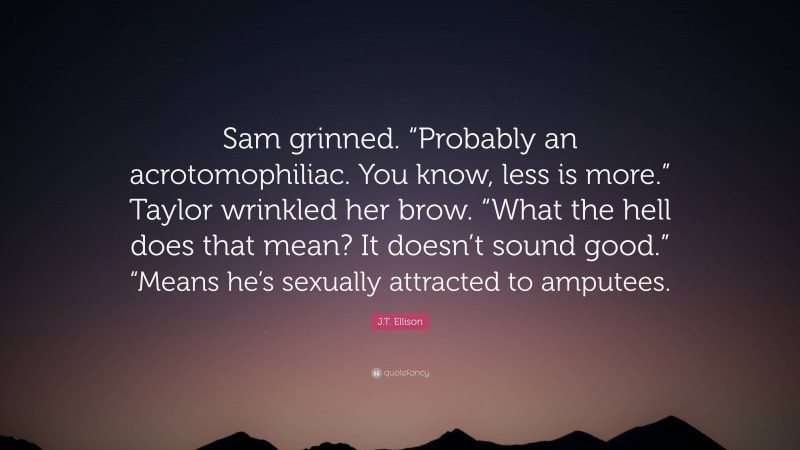 J.T. Ellison Quote: “Sam grinned. “Probably an acrotomophiliac. You know, less is more.” Taylor wrinkled her brow. “What the hell does that mean? It doesn’t sound good.” “Means he’s sexually attracted to amputees.”