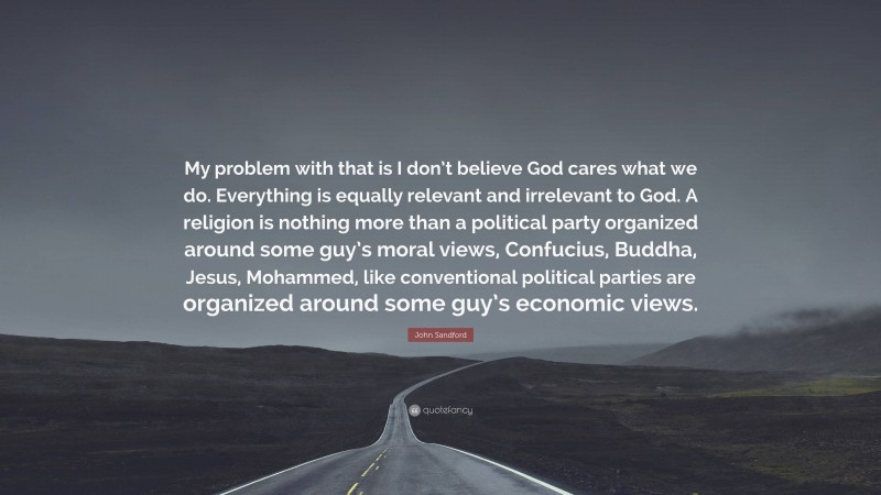 John Sandford Quote: “My problem with that is I don’t believe God cares what we do. Everything is equally relevant and irrelevant to God. A religion is nothing more than a political party organized around some guy’s moral views, Confucius, Buddha, Jesus, Mohammed, like conventional political parties are organized around some guy’s economic views.”