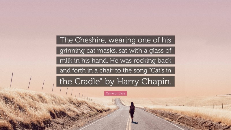 Cameron Jace Quote: “The Cheshire, wearing one of his grinning cat masks, sat with a glass of milk in his hand. He was rocking back and forth in a chair to the song “Cat’s in the Cradle” by Harry Chapin.”