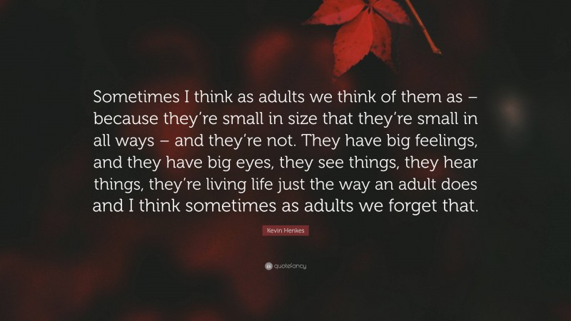 Kevin Henkes Quote: “Sometimes I think as adults we think of them as – because they’re small in size that they’re small in all ways – and they’re not. They have big feelings, and they have big eyes, they see things, they hear things, they’re living life just the way an adult does and I think sometimes as adults we forget that.”