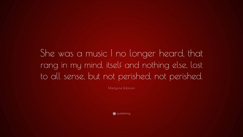 Marilynne Robinson Quote: “She was a music I no longer heard, that rang in my mind, itself and nothing else, lost to all sense, but not perished, not perished.”