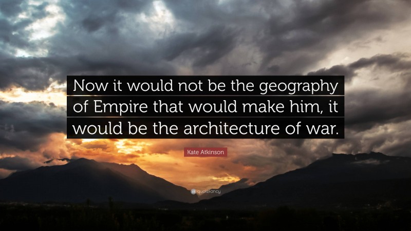 Kate Atkinson Quote: “Now it would not be the geography of Empire that would make him, it would be the architecture of war.”