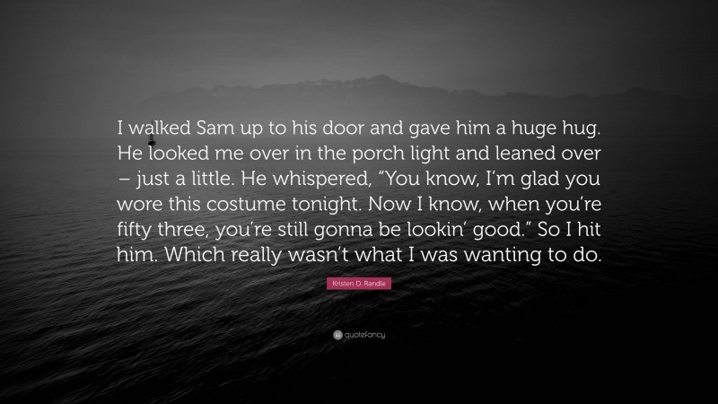 Kristen D. Randle Quote: “I walked Sam up to his door and gave him a huge hug. He looked me over in the porch light and leaned over – just a little. He whispered, “You know, I’m glad you wore this costume tonight. Now I know, when you’re fifty three, you’re still gonna be lookin’ good.” So I hit him. Which really wasn’t what I was wanting to do.”