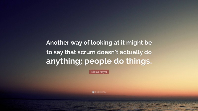 Tobias Mayer Quote: “Another way of looking at it might be to say that scrum doesn’t actually do anything; people do things.”
