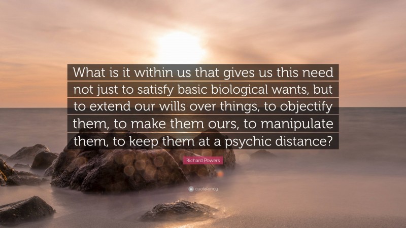 Richard Powers Quote: “What is it within us that gives us this need not just to satisfy basic biological wants, but to extend our wills over things, to objectify them, to make them ours, to manipulate them, to keep them at a psychic distance?”