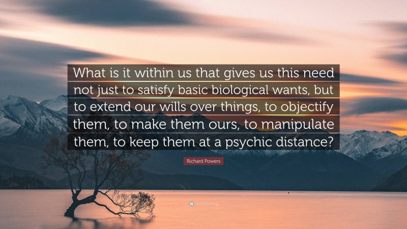Richard Powers Quote: “What is it within us that gives us this need not just to satisfy basic biological wants, but to extend our wills over things, to objectify them, to make them ours, to manipulate them, to keep them at a psychic distance?”
