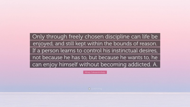 Mihaly Csikszentmihalyi Quote: “Only through freely chosen discipline can life be enjoyed, and still kept within the bounds of reason. If a person learns to control his instinctual desires, not because he has to, but because he wants to, he can enjoy himself without becoming addicted. A.”