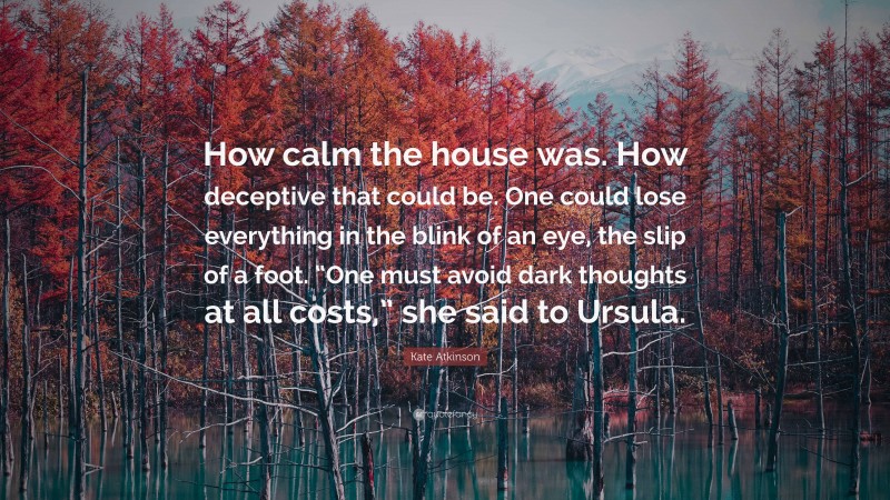 Kate Atkinson Quote: “How calm the house was. How deceptive that could be. One could lose everything in the blink of an eye, the slip of a foot. “One must avoid dark thoughts at all costs,” she said to Ursula.”