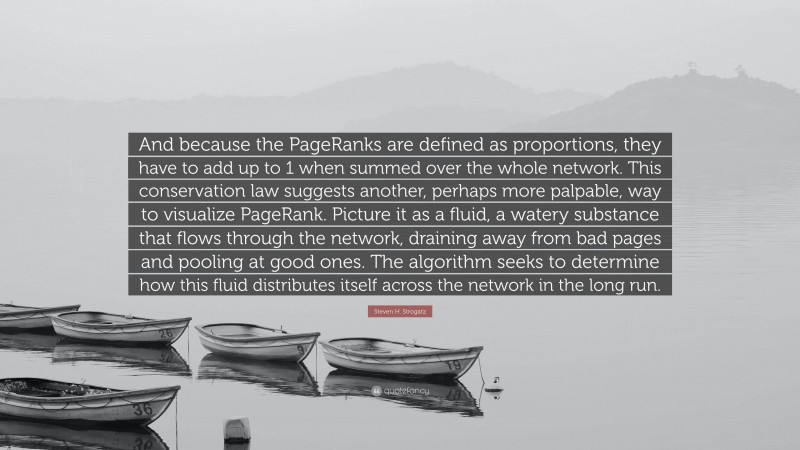 Steven H. Strogatz Quote: “And because the PageRanks are defined as proportions, they have to add up to 1 when summed over the whole network. This conservation law suggests another, perhaps more palpable, way to visualize PageRank. Picture it as a fluid, a watery substance that flows through the network, draining away from bad pages and pooling at good ones. The algorithm seeks to determine how this fluid distributes itself across the network in the long run.”