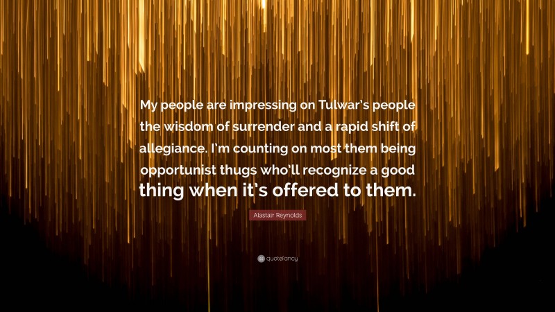 Alastair Reynolds Quote: “My people are impressing on Tulwar’s people the wisdom of surrender and a rapid shift of allegiance. I’m counting on most them being opportunist thugs who’ll recognize a good thing when it’s offered to them.”