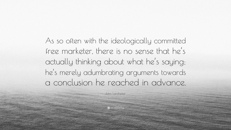 John Lanchester Quote: “As so often with the ideologically committed free marketer, there is no sense that he’s actually thinking about what he’s saying; he’s merely adumbrating arguments towards a conclusion he reached in advance.”