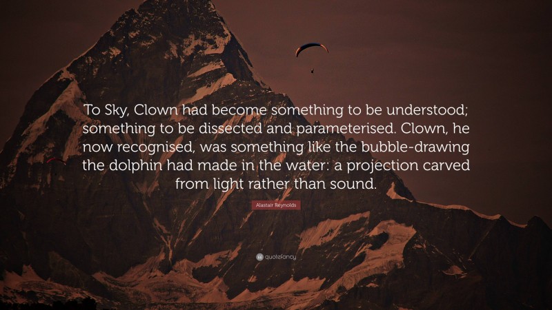 Alastair Reynolds Quote: “To Sky, Clown had become something to be understood; something to be dissected and parameterised. Clown, he now recognised, was something like the bubble-drawing the dolphin had made in the water: a projection carved from light rather than sound.”