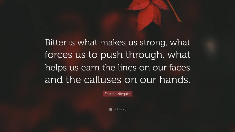 Shauna Niequist Quote: “Bitter is what makes us strong, what forces us to push through, what helps us earn the lines on our faces and the calluses on our hands.”
