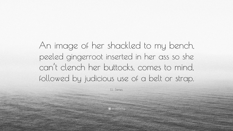 E.L. James Quote: “An image of her shackled to my bench, peeled gingerroot inserted in her ass so she can’t clench her buttocks, comes to mind, followed by judicious use of a belt or strap.”