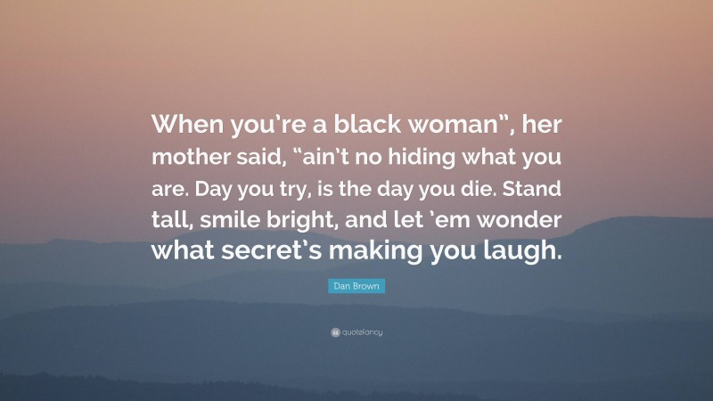 Dan Brown Quote: “When you’re a black woman”, her mother said, “ain’t no hiding what you are. Day you try, is the day you die. Stand tall, smile bright, and let ’em wonder what secret’s making you laugh.”