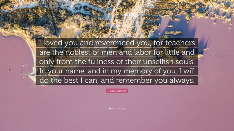 Taylor Caldwell Quote: “I loved you and reverenced you, for teachers are the noblest of men and labor for little and only from the fullness of their unselfish souls. In your name, and in my memory of you, I will do the best I can, and remember you always.”