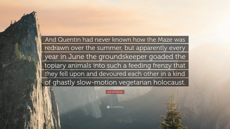 Lev Grossman Quote: “And Quentin had never known how the Maze was redrawn over the summer, but apparently every year in June the groundskeeper goaded the topiary animals into such a feeding frenzy that they fell upon and devoured each other in a kind of ghastly slow-motion vegetarian holocaust.”