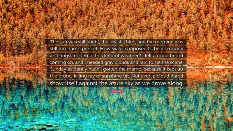 Ben Reeder Quote: “The sun was still bright, the sky still blue, and the morning was still too damn perfect. How was I supposed to be all moody and angst-ridden in this kind of weather? I felt a good brood coming on, and I needed gray clouds and rain to set the scene. Sunday evidently hadn’t gotten the memo, because it kept up the brood-killing ray of sunshine bit. Not even a cloud dared show itself against the azure sky as we drove along.”