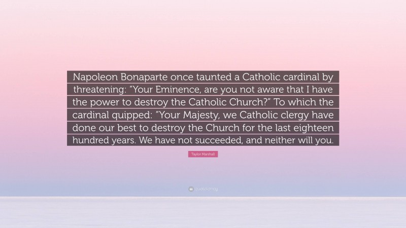 Taylor Marshall Quote: “Napoleon Bonaparte once taunted a Catholic cardinal by threatening: “Your Eminence, are you not aware that I have the power to destroy the Catholic Church?” To which the cardinal quipped: “Your Majesty, we Catholic clergy have done our best to destroy the Church for the last eighteen hundred years. We have not succeeded, and neither will you.”