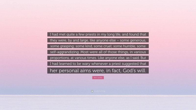Ann Leckie Quote: “I had met quite a few priests in my long life, and found that they were, by and large, like anyone else – some generous, some grasping; some kind, some cruel; some humble, some self-aggrandizing. Most were all of those things, in various proportions, at various times. Like anyone else, as I said. But I had learned to be wary whenever a priest suggested that her personal aims were, in fact, God’s will.”