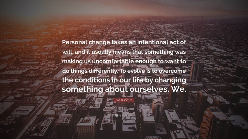 Joe Dispenza Quote: “Personal change takes an intentional act of will, and it usually means that something was making us uncomfortable enough to want to do things differently. To evolve is to overcome the conditions in our life by changing something about ourselves. We.”