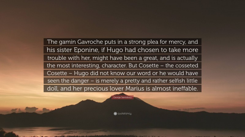 George Saintsbury Quote: “The gamin Gavroche puts in a strong plea for mercy, and his sister Eponine, if Hugo had chosen to take more trouble with her, might have been a great, and is actually the most interesting, character. But Cosette – the cosseted Cosette – Hugo did not know our word or he would have seen the danger – is merely a pretty and rather selfish little doll, and her precious lover Marius is almost ineffable.”