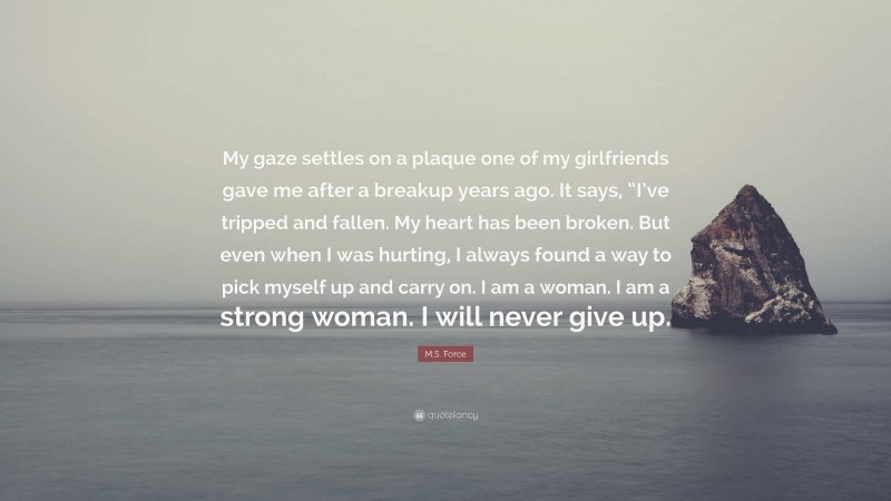 M.S. Force Quote: “My gaze settles on a plaque one of my girlfriends gave me after a breakup years ago. It says, “I’ve tripped and fallen. My heart has been broken. But even when I was hurting, I always found a way to pick myself up and carry on. I am a woman. I am a strong woman. I will never give up.”