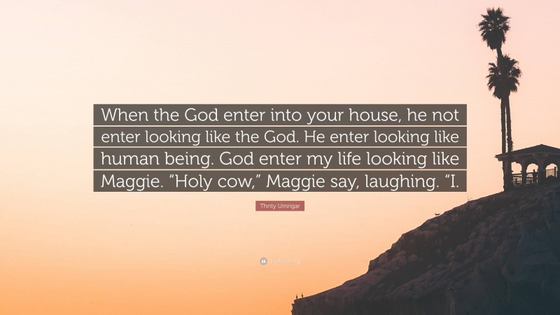 Thrity Umrigar Quote: “When the God enter into your house, he not enter looking like the God. He enter looking like human being. God enter my life looking like Maggie. “Holy cow,” Maggie say, laughing. “I.”