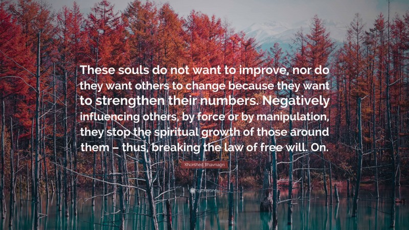 Khorshed Bhavnagri Quote: “These souls do not want to improve, nor do they want others to change because they want to strengthen their numbers. Negatively influencing others, by force or by manipulation, they stop the spiritual growth of those around them – thus, breaking the law of free will. On.”