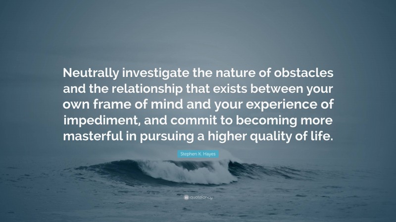 Stephen K. Hayes Quote: “Neutrally investigate the nature of obstacles and the relationship that exists between your own frame of mind and your experience of impediment, and commit to becoming more masterful in pursuing a higher quality of life.”