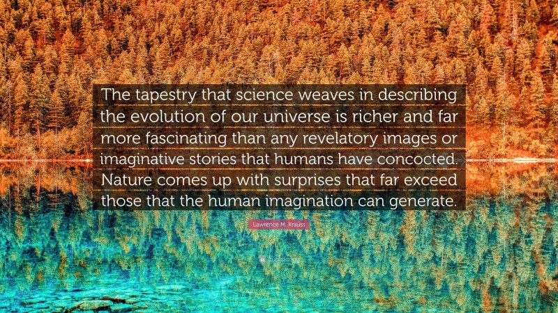 Lawrence M. Krauss Quote: “The tapestry that science weaves in describing the evolution of our universe is richer and far more fascinating than any revelatory images or imaginative stories that humans have concocted. Nature comes up with surprises that far exceed those that the human imagination can generate.”