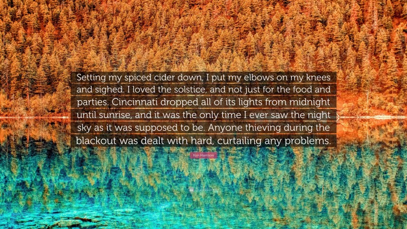 Kim Harrison Quote: “Setting my spiced cider down, I put my elbows on my knees and sighed. I loved the solstice, and not just for the food and parties. Cincinnati dropped all of its lights from midnight until sunrise, and it was the only time I ever saw the night sky as it was supposed to be. Anyone thieving during the blackout was dealt with hard, curtailing any problems.”