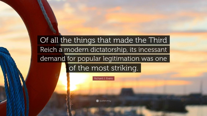 Richard J. Evans Quote: “Of all the things that made the Third Reich a modern dictatorship, its incessant demand for popular legitimation was one of the most striking.”