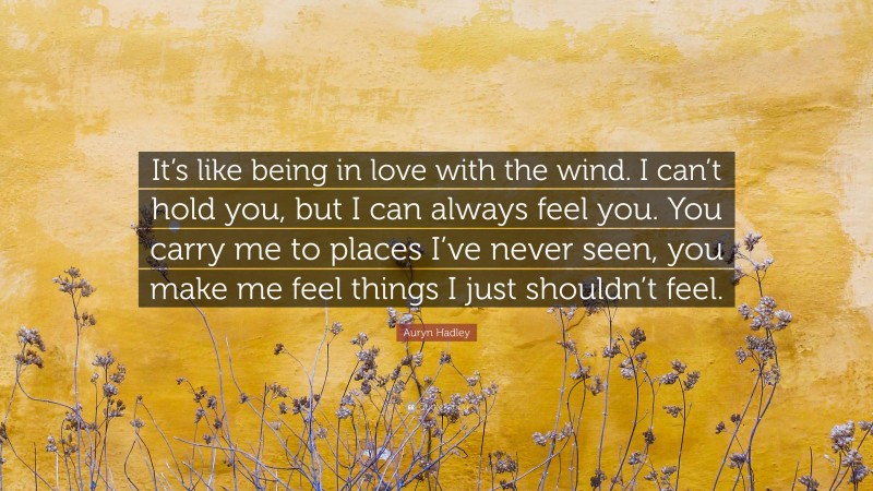 Auryn Hadley Quote: “It’s like being in love with the wind. I can’t hold you, but I can always feel you. You carry me to places I’ve never seen, you make me feel things I just shouldn’t feel.”
