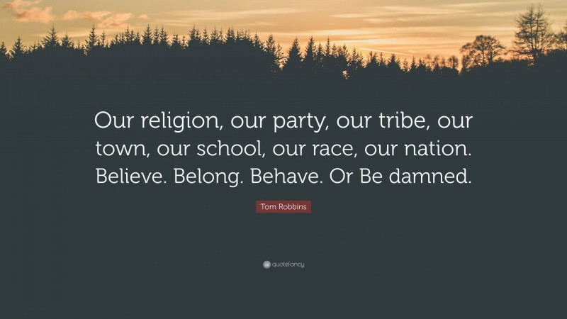 Tom Robbins Quote: “Our religion, our party, our tribe, our town, our school, our race, our nation. Believe. Belong. Behave. Or Be damned.”