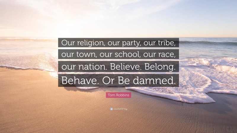 Tom Robbins Quote: “Our religion, our party, our tribe, our town, our school, our race, our nation. Believe. Belong. Behave. Or Be damned.”